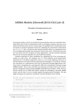 ARIMA Models [tSeriesR.2010.Ch3.Lab-3]
Theodore Grammatikopoulos∗
Tue 6th
Jan, 2015
Abstract
In previous articles 1 and 2, we introduced autocorrelation and cross-correlation func-
tions (ACFs and CCFs) as mathematical tools to investigate relations that may occur
within and between time series at various lags. We explained how to build linear mod-
els based on classical regression theory for exploiting the associations indicated by
the ACF or CCF. Here, we discuss time domain methods which are appropriate when
we are dealing with possibly non-stationary, shorter time series. These data series are
the rule rather than the exception in many applications, and the methods examined
here are the necessary ingredient of a successful forecasting.
Classical regression is often insuﬃcient for explaining all of the interesting dy-
namics of a time series. For example, the ACF of the residuals of the simple linear
regression ﬁt to the global temperature data (gtemp) reveals additional structure in
the data which is not captured by the regression (see Example 2.1 of article 2). Instead,
the correlation as a phenomenon that may be generated through lagged linear rela-
tions leads to proposing the autoregressive (AR) and autoregressive moving average
(ARMA) models. Have to also describe non-stationary processes leads to the autore-
gressive integrated moving average (ARIMA) model [Box and Jenkins, 1970]. Here we
discuss shortly the so-called Box-Jenkins method for identifying a plausible ARIMA
model, and see how it can be actually applied through practical examples. We also
apply techniques for parameter estimation and forecasting for these models.
## OTN License Agreement: Oracle Technology Network -
Developer
## Oracle Distribution of R version 3.0.1 (--) Good Sport
## Copyright (C) The R Foundation for Statistical Computing
## Platform: x86_64-unknown-linux-gnu (64-bit)
D:20150106215920+02’00’
∗
e-mail: tgrammat@gmail.com
1
 