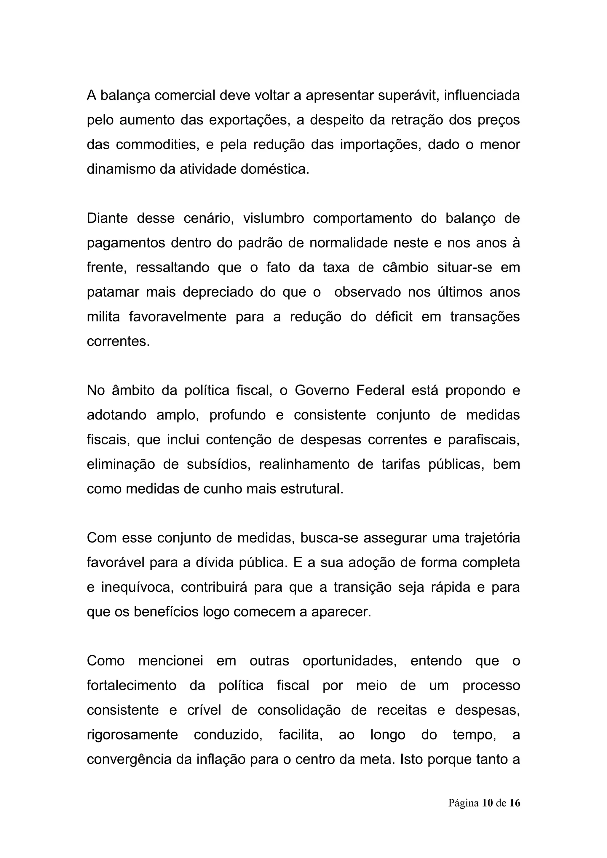 Página 10 de 16
A balança comercial deve voltar a apresentar superávit, influenciada
pelo aumento das exportações, a despeito da retração dos preços
das commodities, e pela redução das importações, dado o menor
dinamismo da atividade doméstica.
Diante desse cenário, vislumbro comportamento do balanço de
pagamentos dentro do padrão de normalidade neste e nos anos à
frente, ressaltando que o fato da taxa de câmbio situar-se em
patamar mais depreciado do que o observado nos últimos anos
milita favoravelmente para a redução do déficit em transações
correntes.
No âmbito da política fiscal, o Governo Federal está propondo e
adotando amplo, profundo e consistente conjunto de medidas
fiscais, que inclui contenção de despesas correntes e parafiscais,
eliminação de subsídios, realinhamento de tarifas públicas, bem
como medidas de cunho mais estrutural.
Com esse conjunto de medidas, busca-se assegurar uma trajetória
favorável para a dívida pública. E a sua adoção de forma completa
e inequívoca, contribuirá para que a transição seja rápida e para
que os benefícios logo comecem a aparecer.
Como mencionei em outras oportunidades, entendo que o
fortalecimento da política fiscal por meio de um processo
consistente e crível de consolidação de receitas e despesas,
rigorosamente conduzido, facilita, ao longo do tempo, a
convergência da inflação para o centro da meta. Isto porque tanto a
 