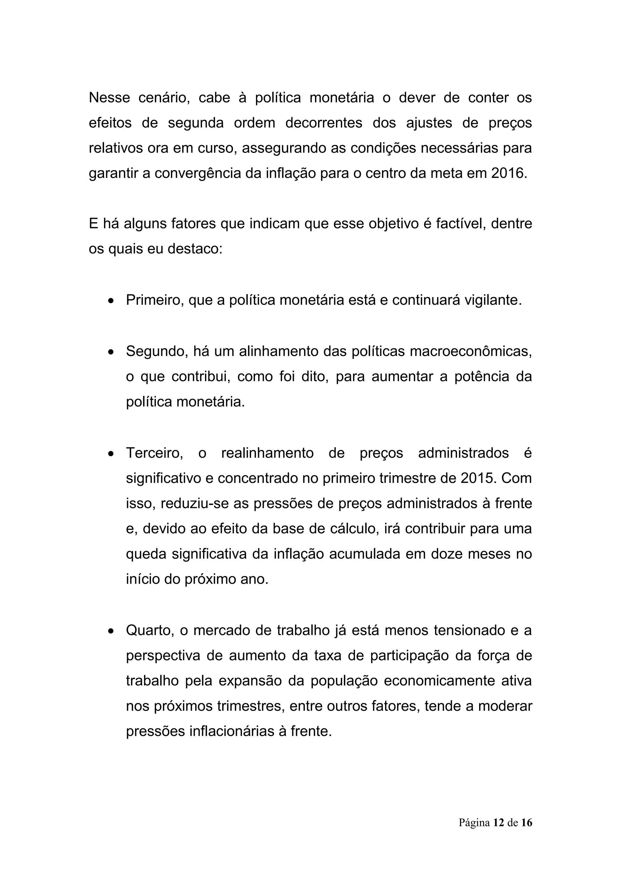 Página 12 de 16
Nesse cenário, cabe à política monetária o dever de conter os
efeitos de segunda ordem decorrentes dos ajustes de preços
relativos ora em curso, assegurando as condições necessárias para
garantir a convergência da inflação para o centro da meta em 2016.
E há alguns fatores que indicam que esse objetivo é factível, dentre
os quais eu destaco:
 Primeiro, que a política monetária está e continuará vigilante.
 Segundo, há um alinhamento das políticas macroeconômicas,
o que contribui, como foi dito, para aumentar a potência da
política monetária.
 Terceiro, o realinhamento de preços administrados é
significativo e concentrado no primeiro trimestre de 2015. Com
isso, reduziu-se as pressões de preços administrados à frente
e, devido ao efeito da base de cálculo, irá contribuir para uma
queda significativa da inflação acumulada em doze meses no
início do próximo ano.
 Quarto, o mercado de trabalho já está menos tensionado e a
perspectiva de aumento da taxa de participação da força de
trabalho pela expansão da população economicamente ativa
nos próximos trimestres, entre outros fatores, tende a moderar
pressões inflacionárias à frente.
 