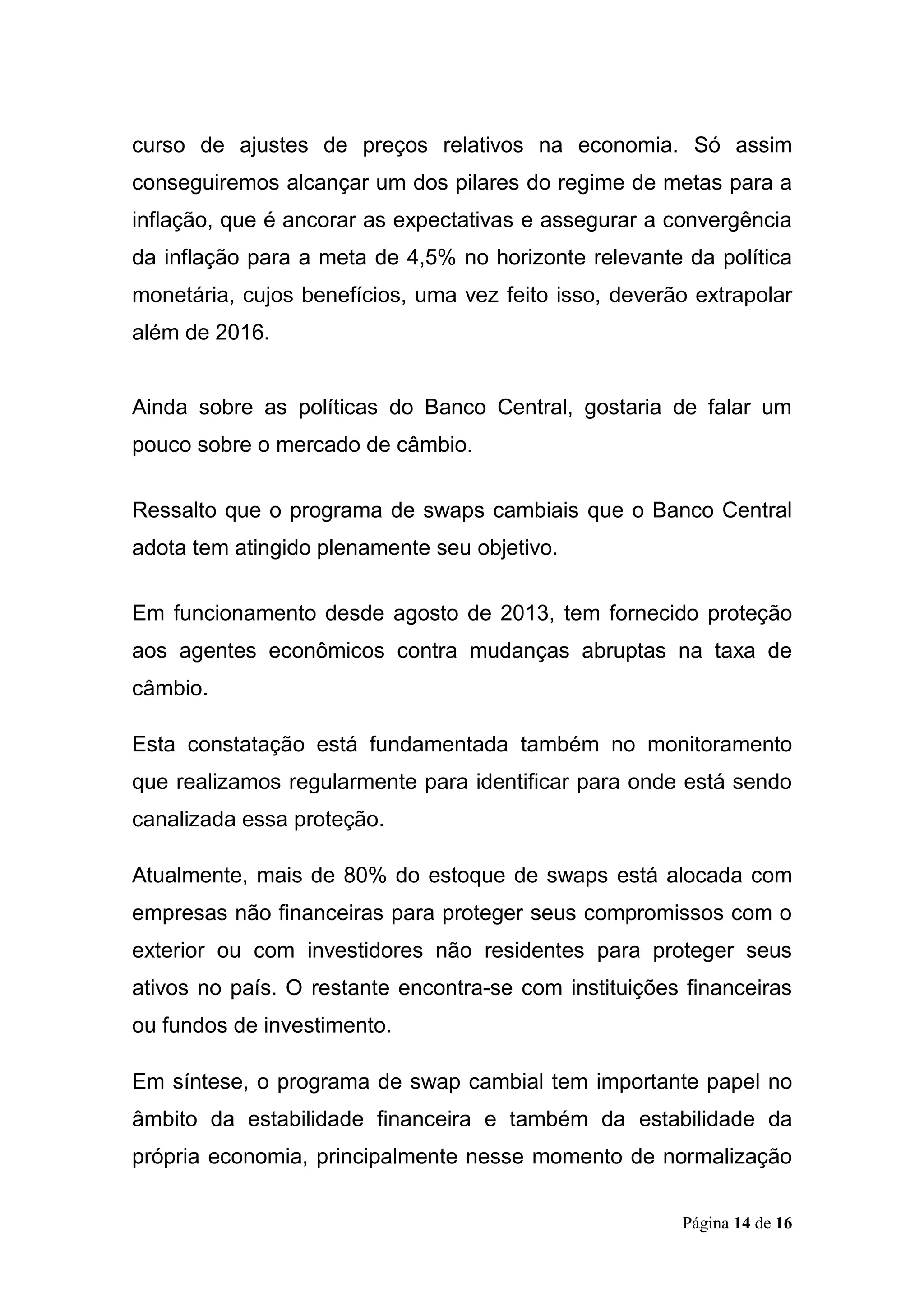 Página 14 de 16
curso de ajustes de preços relativos na economia. Só assim
conseguiremos alcançar um dos pilares do regime de metas para a
inflação, que é ancorar as expectativas e assegurar a convergência
da inflação para a meta de 4,5% no horizonte relevante da política
monetária, cujos benefícios, uma vez feito isso, deverão extrapolar
além de 2016.
Ainda sobre as políticas do Banco Central, gostaria de falar um
pouco sobre o mercado de câmbio.
Ressalto que o programa de swaps cambiais que o Banco Central
adota tem atingido plenamente seu objetivo.
Em funcionamento desde agosto de 2013, tem fornecido proteção
aos agentes econômicos contra mudanças abruptas na taxa de
câmbio.
Esta constatação está fundamentada também no monitoramento
que realizamos regularmente para identificar para onde está sendo
canalizada essa proteção.
Atualmente, mais de 80% do estoque de swaps está alocada com
empresas não financeiras para proteger seus compromissos com o
exterior ou com investidores não residentes para proteger seus
ativos no país. O restante encontra-se com instituições financeiras
ou fundos de investimento.
Em síntese, o programa de swap cambial tem importante papel no
âmbito da estabilidade financeira e também da estabilidade da
própria economia, principalmente nesse momento de normalização
 