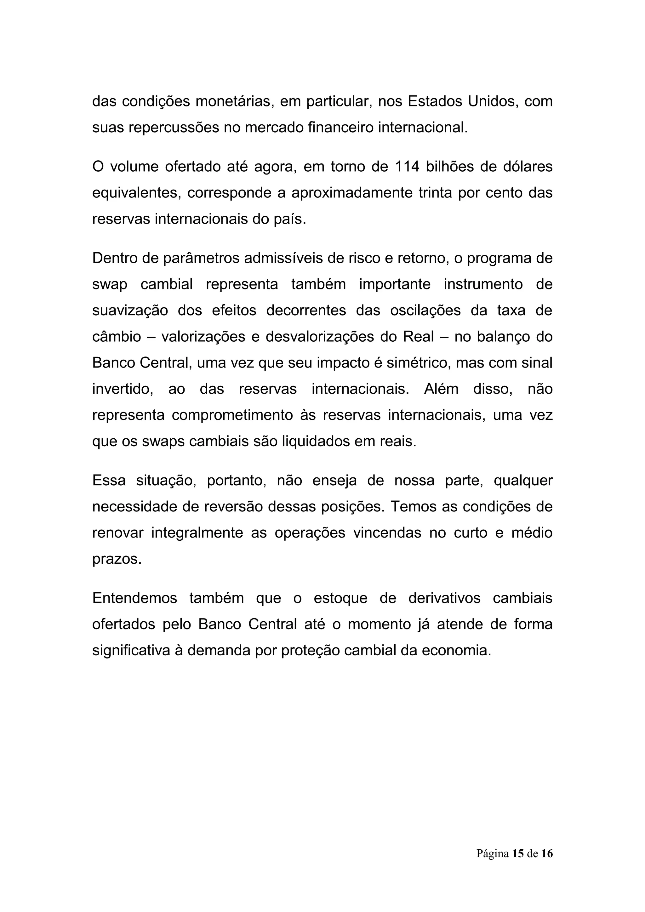 Página 15 de 16
das condições monetárias, em particular, nos Estados Unidos, com
suas repercussões no mercado financeiro internacional.
O volume ofertado até agora, em torno de 114 bilhões de dólares
equivalentes, corresponde a aproximadamente trinta por cento das
reservas internacionais do país.
Dentro de parâmetros admissíveis de risco e retorno, o programa de
swap cambial representa também importante instrumento de
suavização dos efeitos decorrentes das oscilações da taxa de
câmbio – valorizações e desvalorizações do Real – no balanço do
Banco Central, uma vez que seu impacto é simétrico, mas com sinal
invertido, ao das reservas internacionais. Além disso, não
representa comprometimento às reservas internacionais, uma vez
que os swaps cambiais são liquidados em reais.
Essa situação, portanto, não enseja de nossa parte, qualquer
necessidade de reversão dessas posições. Temos as condições de
renovar integralmente as operações vincendas no curto e médio
prazos.
Entendemos também que o estoque de derivativos cambiais
ofertados pelo Banco Central até o momento já atende de forma
significativa à demanda por proteção cambial da economia.
 