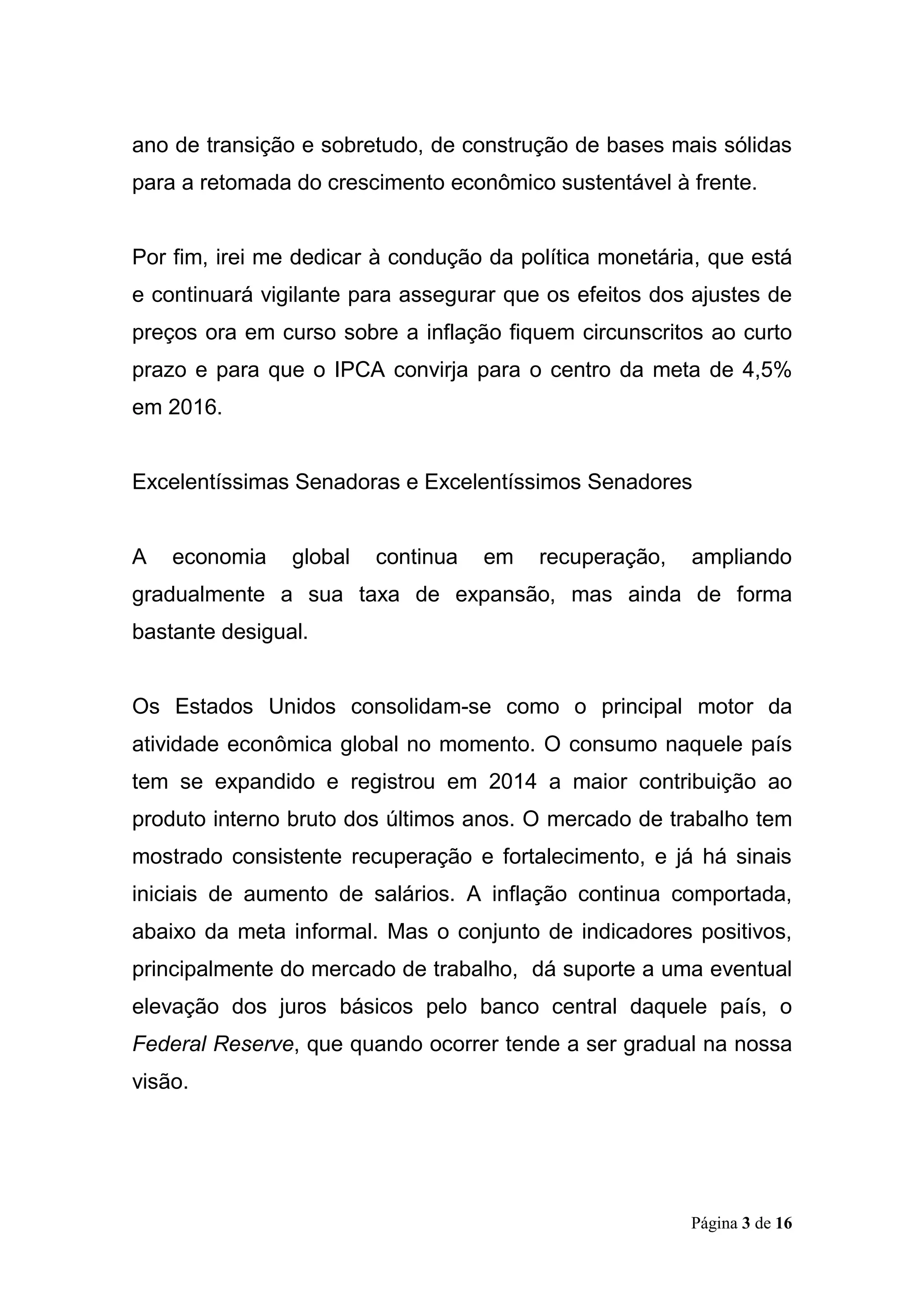 Página 3 de 16
ano de transição e sobretudo, de construção de bases mais sólidas
para a retomada do crescimento econômico sustentável à frente.
Por fim, irei me dedicar à condução da política monetária, que está
e continuará vigilante para assegurar que os efeitos dos ajustes de
preços ora em curso sobre a inflação fiquem circunscritos ao curto
prazo e para que o IPCA convirja para o centro da meta de 4,5%
em 2016.
Excelentíssimas Senadoras e Excelentíssimos Senadores
A economia global continua em recuperação, ampliando
gradualmente a sua taxa de expansão, mas ainda de forma
bastante desigual.
Os Estados Unidos consolidam-se como o principal motor da
atividade econômica global no momento. O consumo naquele país
tem se expandido e registrou em 2014 a maior contribuição ao
produto interno bruto dos últimos anos. O mercado de trabalho tem
mostrado consistente recuperação e fortalecimento, e já há sinais
iniciais de aumento de salários. A inflação continua comportada,
abaixo da meta informal. Mas o conjunto de indicadores positivos,
principalmente do mercado de trabalho, dá suporte a uma eventual
elevação dos juros básicos pelo banco central daquele país, o
Federal Reserve, que quando ocorrer tende a ser gradual na nossa
visão.
 