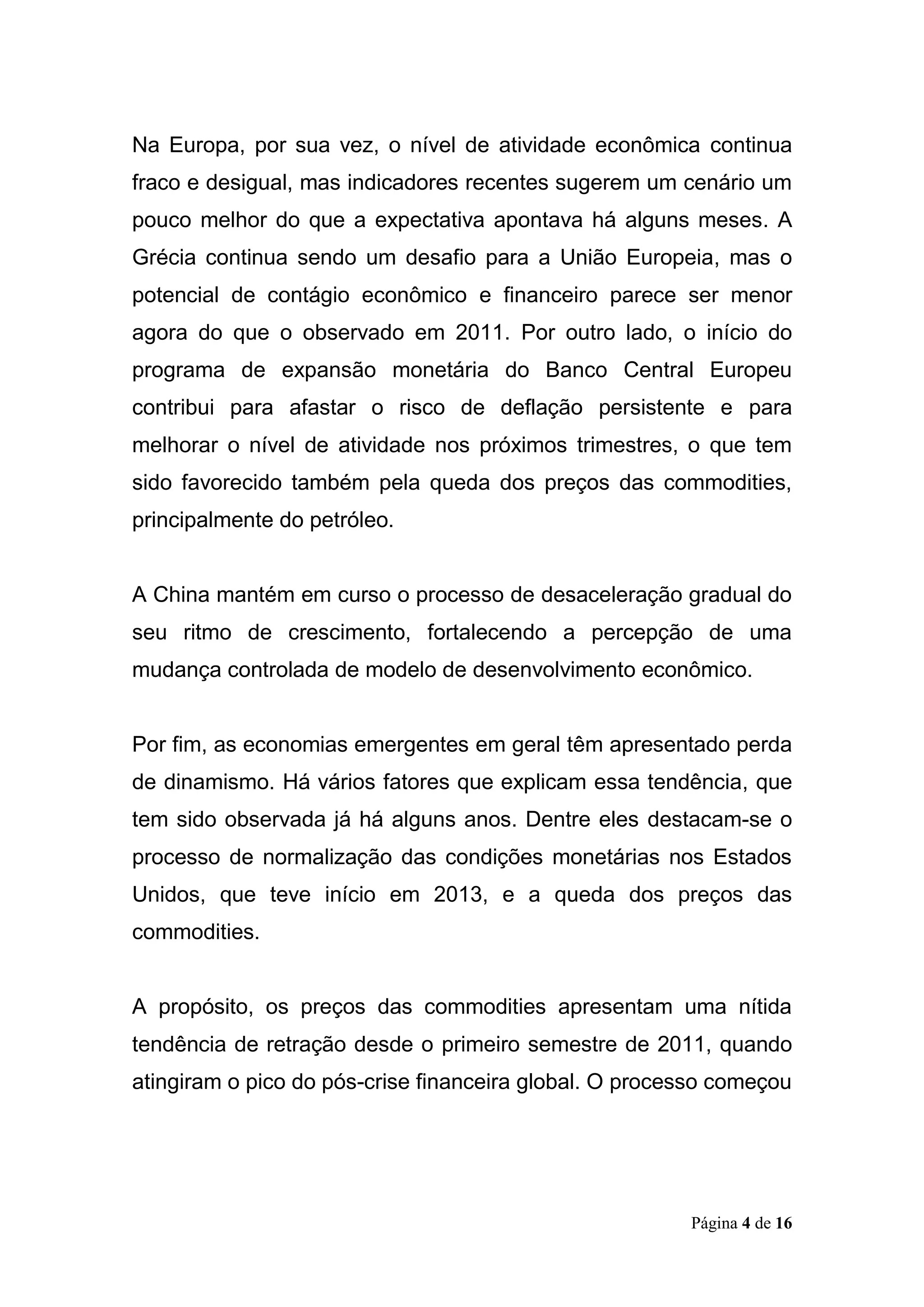Página 4 de 16
Na Europa, por sua vez, o nível de atividade econômica continua
fraco e desigual, mas indicadores recentes sugerem um cenário um
pouco melhor do que a expectativa apontava há alguns meses. A
Grécia continua sendo um desafio para a União Europeia, mas o
potencial de contágio econômico e financeiro parece ser menor
agora do que o observado em 2011. Por outro lado, o início do
programa de expansão monetária do Banco Central Europeu
contribui para afastar o risco de deflação persistente e para
melhorar o nível de atividade nos próximos trimestres, o que tem
sido favorecido também pela queda dos preços das commodities,
principalmente do petróleo.
A China mantém em curso o processo de desaceleração gradual do
seu ritmo de crescimento, fortalecendo a percepção de uma
mudança controlada de modelo de desenvolvimento econômico.
Por fim, as economias emergentes em geral têm apresentado perda
de dinamismo. Há vários fatores que explicam essa tendência, que
tem sido observada já há alguns anos. Dentre eles destacam-se o
processo de normalização das condições monetárias nos Estados
Unidos, que teve início em 2013, e a queda dos preços das
commodities.
A propósito, os preços das commodities apresentam uma nítida
tendência de retração desde o primeiro semestre de 2011, quando
atingiram o pico do pós-crise financeira global. O processo começou
 