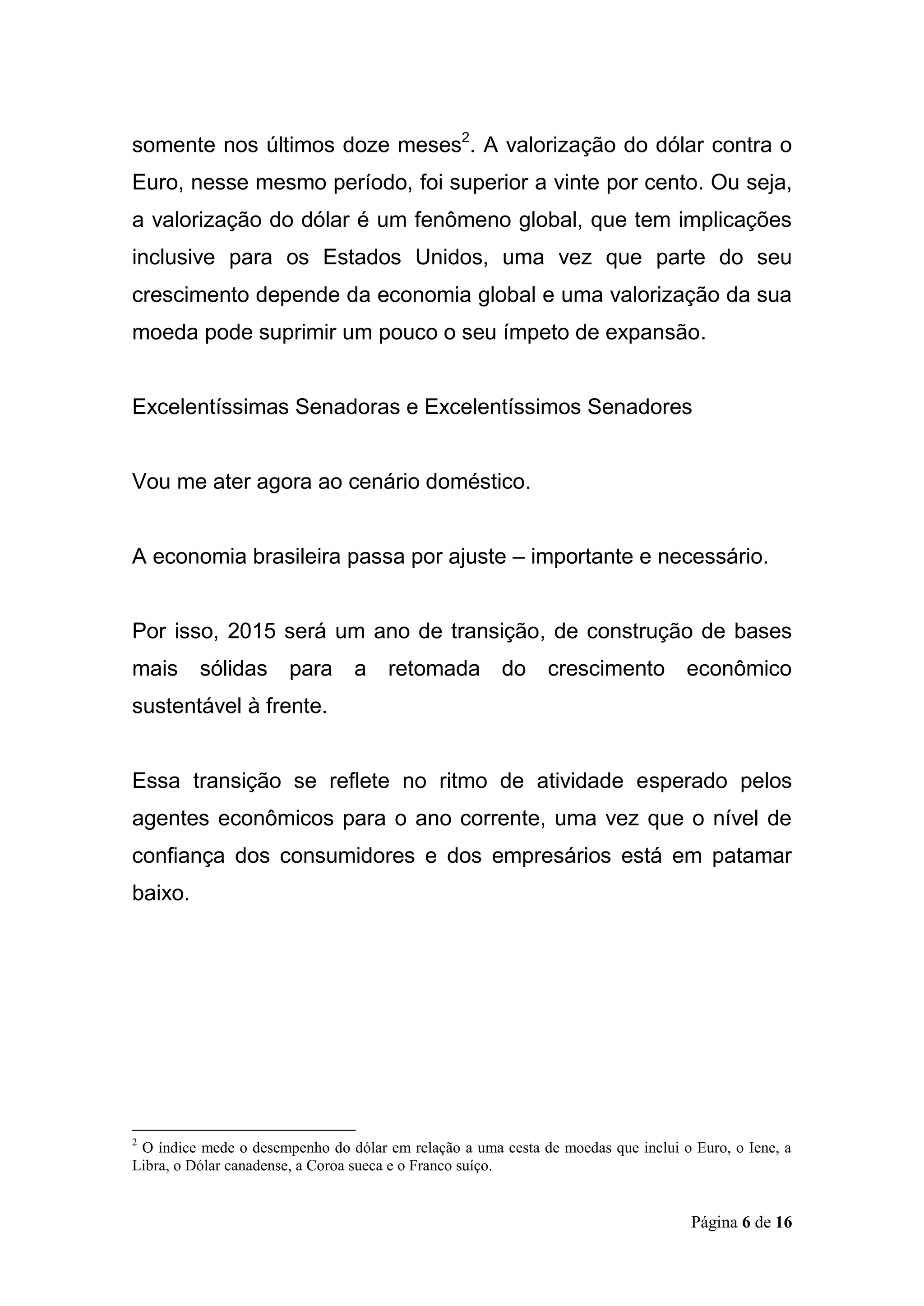 Página 6 de 16
somente nos últimos doze meses2
. A valorização do dólar contra o
Euro, nesse mesmo período, foi superior a vinte por cento. Ou seja,
a valorização do dólar é um fenômeno global, que tem implicações
inclusive para os Estados Unidos, uma vez que parte do seu
crescimento depende da economia global e uma valorização da sua
moeda pode suprimir um pouco o seu ímpeto de expansão.
Excelentíssimas Senadoras e Excelentíssimos Senadores
Vou me ater agora ao cenário doméstico.
A economia brasileira passa por ajuste – importante e necessário.
Por isso, 2015 será um ano de transição, de construção de bases
mais sólidas para a retomada do crescimento econômico
sustentável à frente.
Essa transição se reflete no ritmo de atividade esperado pelos
agentes econômicos para o ano corrente, uma vez que o nível de
confiança dos consumidores e dos empresários está em patamar
baixo.
2
O índice mede o desempenho do dólar em relação a uma cesta de moedas que inclui o Euro, o Iene, a
Libra, o Dólar canadense, a Coroa sueca e o Franco suíço.
 