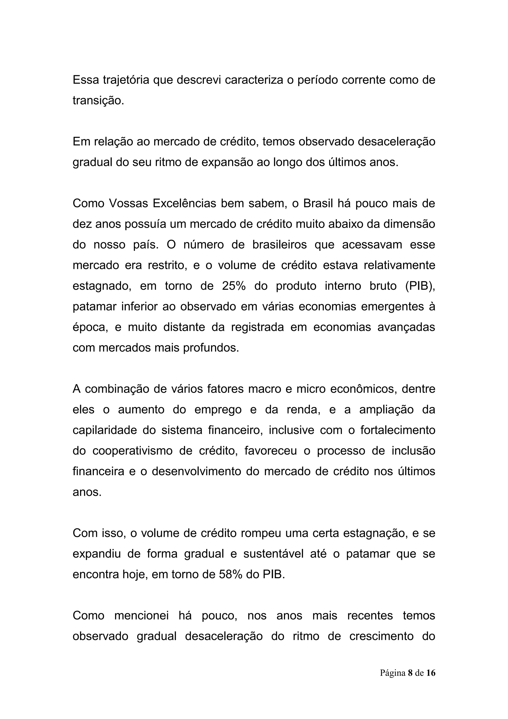 Página 8 de 16
Essa trajetória que descrevi caracteriza o período corrente como de
transição.
Em relação ao mercado de crédito, temos observado desaceleração
gradual do seu ritmo de expansão ao longo dos últimos anos.
Como Vossas Excelências bem sabem, o Brasil há pouco mais de
dez anos possuía um mercado de crédito muito abaixo da dimensão
do nosso país. O número de brasileiros que acessavam esse
mercado era restrito, e o volume de crédito estava relativamente
estagnado, em torno de 25% do produto interno bruto (PIB),
patamar inferior ao observado em várias economias emergentes à
época, e muito distante da registrada em economias avançadas
com mercados mais profundos.
A combinação de vários fatores macro e micro econômicos, dentre
eles o aumento do emprego e da renda, e a ampliação da
capilaridade do sistema financeiro, inclusive com o fortalecimento
do cooperativismo de crédito, favoreceu o processo de inclusão
financeira e o desenvolvimento do mercado de crédito nos últimos
anos.
Com isso, o volume de crédito rompeu uma certa estagnação, e se
expandiu de forma gradual e sustentável até o patamar que se
encontra hoje, em torno de 58% do PIB.
Como mencionei há pouco, nos anos mais recentes temos
observado gradual desaceleração do ritmo de crescimento do
 