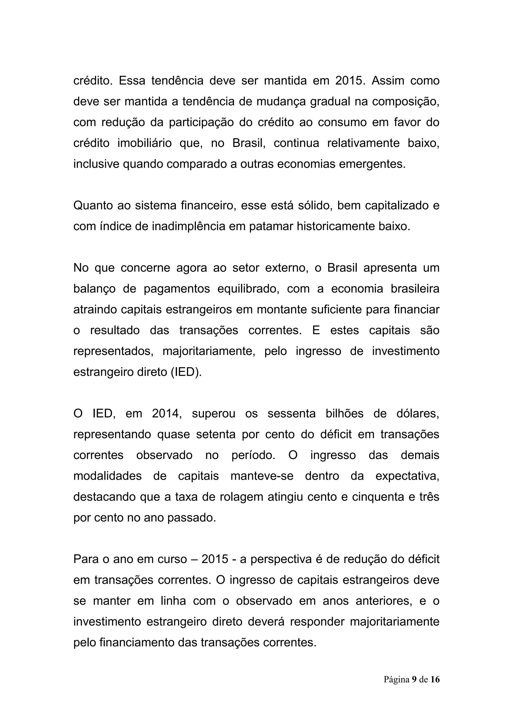 Página 9 de 16
crédito. Essa tendência deve ser mantida em 2015. Assim como
deve ser mantida a tendência de mudança gradual na composição,
com redução da participação do crédito ao consumo em favor do
crédito imobiliário que, no Brasil, continua relativamente baixo,
inclusive quando comparado a outras economias emergentes.
Quanto ao sistema financeiro, esse está sólido, bem capitalizado e
com índice de inadimplência em patamar historicamente baixo.
No que concerne agora ao setor externo, o Brasil apresenta um
balanço de pagamentos equilibrado, com a economia brasileira
atraindo capitais estrangeiros em montante suficiente para financiar
o resultado das transações correntes. E estes capitais são
representados, majoritariamente, pelo ingresso de investimento
estrangeiro direto (IED).
O IED, em 2014, superou os sessenta bilhões de dólares,
representando quase setenta por cento do déficit em transações
correntes observado no período. O ingresso das demais
modalidades de capitais manteve-se dentro da expectativa,
destacando que a taxa de rolagem atingiu cento e cinquenta e três
por cento no ano passado.
Para o ano em curso – 2015 - a perspectiva é de redução do déficit
em transações correntes. O ingresso de capitais estrangeiros deve
se manter em linha com o observado em anos anteriores, e o
investimento estrangeiro direto deverá responder majoritariamente
pelo financiamento das transações correntes.
 