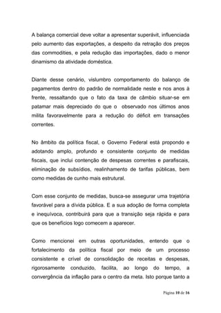 Página 10 de 16
A balança comercial deve voltar a apresentar superávit, influenciada
pelo aumento das exportações, a despeito da retração dos preços
das commodities, e pela redução das importações, dado o menor
dinamismo da atividade doméstica.
Diante desse cenário, vislumbro comportamento do balanço de
pagamentos dentro do padrão de normalidade neste e nos anos à
frente, ressaltando que o fato da taxa de câmbio situar-se em
patamar mais depreciado do que o observado nos últimos anos
milita favoravelmente para a redução do déficit em transações
correntes.
No âmbito da política fiscal, o Governo Federal está propondo e
adotando amplo, profundo e consistente conjunto de medidas
fiscais, que inclui contenção de despesas correntes e parafiscais,
eliminação de subsídios, realinhamento de tarifas públicas, bem
como medidas de cunho mais estrutural.
Com esse conjunto de medidas, busca-se assegurar uma trajetória
favorável para a dívida pública. E a sua adoção de forma completa
e inequívoca, contribuirá para que a transição seja rápida e para
que os benefícios logo comecem a aparecer.
Como mencionei em outras oportunidades, entendo que o
fortalecimento da política fiscal por meio de um processo
consistente e crível de consolidação de receitas e despesas,
rigorosamente conduzido, facilita, ao longo do tempo, a
convergência da inflação para o centro da meta. Isto porque tanto a
 