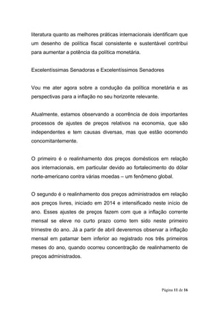 Página 11 de 16
literatura quanto as melhores práticas internacionais identificam que
um desenho de política fiscal consistente e sustentável contribui
para aumentar a potência da política monetária.
Excelentíssimas Senadoras e Excelentíssimos Senadores
Vou me ater agora sobre a condução da política monetária e as
perspectivas para a inflação no seu horizonte relevante.
Atualmente, estamos observando a ocorrência de dois importantes
processos de ajustes de preços relativos na economia, que são
independentes e tem causas diversas, mas que estão ocorrendo
concomitantemente.
O primeiro é o realinhamento dos preços domésticos em relação
aos internacionais, em particular devido ao fortalecimento do dólar
norte-americano contra várias moedas – um fenômeno global.
O segundo é o realinhamento dos preços administrados em relação
aos preços livres, iniciado em 2014 e intensificado neste início de
ano. Esses ajustes de preços fazem com que a inflação corrente
mensal se eleve no curto prazo como tem sido neste primeiro
trimestre do ano. Já a partir de abril deveremos observar a inflação
mensal em patamar bem inferior ao registrado nos três primeiros
meses do ano, quando ocorreu concentração de realinhamento de
preços administrados.
 