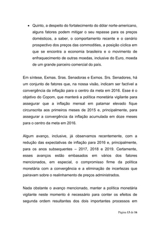 Página 13 de 16
 Quinto, a despeito do fortalecimento do dólar norte-americano,
alguns fatores podem mitigar o seu repasse para os preços
domésticos, a saber, o comportamento recente e o cenário
prospectivo dos preços das commodities, a posição cíclica em
que se encontra a economia brasileira e o movimento de
enfraquecimento de outras moedas, inclusive do Euro, moeda
de um grande parceiro comercial do país.
Em síntese, Exmas. Sras. Senadoras e Exmos. Srs. Senadores, há
um conjunto de fatores que, na nossa visão, indicam ser factível a
convergência da inflação para o centro da meta em 2016. Esse é o
objetivo do Copom, que manterá a política monetária vigilante para
assegurar que a inflação mensal em patamar elevado fique
circunscrita aos primeiros meses de 2015 e, principalmente, para
assegurar a convergência da inflação acumulada em doze meses
para o centro da meta em 2016.
Algum avanço, inclusive, já observamos recentemente, com a
redução das expectativas de inflação para 2016 e, principalmente,
para os anos subsequentes – 2017, 2018 e 2019. Certamente,
esses avanços estão embasados em vários dos fatores
mencionados, em especial, o compromisso firme da política
monetária com a convergência e a eliminação de incertezas que
pairavam sobre o realinhamento de preços administrados.
Nada obstante o avanço mencionado, manter a política monetária
vigilante neste momento é necessário para conter os efeitos de
segunda ordem resultantes dos dois importantes processos em
 