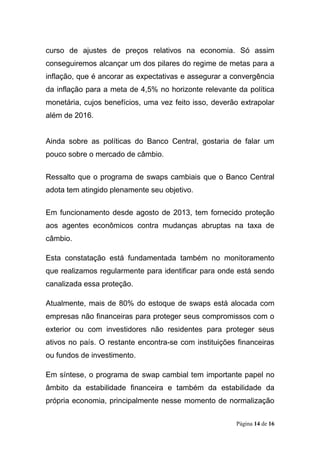 Página 14 de 16
curso de ajustes de preços relativos na economia. Só assim
conseguiremos alcançar um dos pilares do regime de metas para a
inflação, que é ancorar as expectativas e assegurar a convergência
da inflação para a meta de 4,5% no horizonte relevante da política
monetária, cujos benefícios, uma vez feito isso, deverão extrapolar
além de 2016.
Ainda sobre as políticas do Banco Central, gostaria de falar um
pouco sobre o mercado de câmbio.
Ressalto que o programa de swaps cambiais que o Banco Central
adota tem atingido plenamente seu objetivo.
Em funcionamento desde agosto de 2013, tem fornecido proteção
aos agentes econômicos contra mudanças abruptas na taxa de
câmbio.
Esta constatação está fundamentada também no monitoramento
que realizamos regularmente para identificar para onde está sendo
canalizada essa proteção.
Atualmente, mais de 80% do estoque de swaps está alocada com
empresas não financeiras para proteger seus compromissos com o
exterior ou com investidores não residentes para proteger seus
ativos no país. O restante encontra-se com instituições financeiras
ou fundos de investimento.
Em síntese, o programa de swap cambial tem importante papel no
âmbito da estabilidade financeira e também da estabilidade da
própria economia, principalmente nesse momento de normalização
 