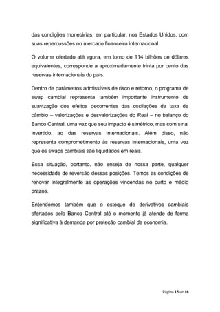 Página 15 de 16
das condições monetárias, em particular, nos Estados Unidos, com
suas repercussões no mercado financeiro internacional.
O volume ofertado até agora, em torno de 114 bilhões de dólares
equivalentes, corresponde a aproximadamente trinta por cento das
reservas internacionais do país.
Dentro de parâmetros admissíveis de risco e retorno, o programa de
swap cambial representa também importante instrumento de
suavização dos efeitos decorrentes das oscilações da taxa de
câmbio – valorizações e desvalorizações do Real – no balanço do
Banco Central, uma vez que seu impacto é simétrico, mas com sinal
invertido, ao das reservas internacionais. Além disso, não
representa comprometimento às reservas internacionais, uma vez
que os swaps cambiais são liquidados em reais.
Essa situação, portanto, não enseja de nossa parte, qualquer
necessidade de reversão dessas posições. Temos as condições de
renovar integralmente as operações vincendas no curto e médio
prazos.
Entendemos também que o estoque de derivativos cambiais
ofertados pelo Banco Central até o momento já atende de forma
significativa à demanda por proteção cambial da economia.
 