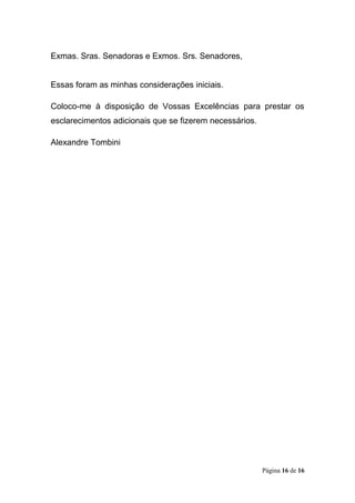Página 16 de 16
Exmas. Sras. Senadoras e Exmos. Srs. Senadores,
Essas foram as minhas considerações iniciais.
Coloco-me à disposição de Vossas Excelências para prestar os
esclarecimentos adicionais que se fizerem necessários.
Alexandre Tombini
 