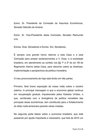 Página 2 de 16
Exmo. Sr. Presidente da Comissão de Assuntos Econômicos,
Senador Delcídio do Amaral,
Exmo. Sr. Vice-Presidente desta Comissão, Senador Raimundo
Lira,
Exmas. Sras. Senadoras e Exmos. Srs. Senadores,
É sempre uma grande honra retornar a esta Casa e a esta
Comissão para prestar esclarecimentos a V. Exas. e à sociedade
brasileira, em atendimento ao contido nos §§ 1º e 2º do art. 99 do
Regimento Interno desta Casa, para discorrer sobre as diretrizes,
implementação e perspectivas da política monetária.
O meu pronunciamento de hoje está divido em três partes.
Primeiro, farei breve exposição da nossa visão sobre o cenário
externo. A principal mensagem é que a economia global continua
em recuperação gradual, impulsionada pelos Estados Unidos, o
que, combinado com a divergência de política monetária das
principais áreas econômicas, tem contribuído para o fortalecimento
do dólar norte-americano perante várias moedas.
Na segunda parte falarei sobre a economia brasileira, que está
passando por ajuste importante e necessário, que fará de 2015 um
 
