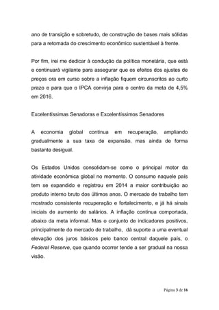 Página 3 de 16
ano de transição e sobretudo, de construção de bases mais sólidas
para a retomada do crescimento econômico sustentável à frente.
Por fim, irei me dedicar à condução da política monetária, que está
e continuará vigilante para assegurar que os efeitos dos ajustes de
preços ora em curso sobre a inflação fiquem circunscritos ao curto
prazo e para que o IPCA convirja para o centro da meta de 4,5%
em 2016.
Excelentíssimas Senadoras e Excelentíssimos Senadores
A economia global continua em recuperação, ampliando
gradualmente a sua taxa de expansão, mas ainda de forma
bastante desigual.
Os Estados Unidos consolidam-se como o principal motor da
atividade econômica global no momento. O consumo naquele país
tem se expandido e registrou em 2014 a maior contribuição ao
produto interno bruto dos últimos anos. O mercado de trabalho tem
mostrado consistente recuperação e fortalecimento, e já há sinais
iniciais de aumento de salários. A inflação continua comportada,
abaixo da meta informal. Mas o conjunto de indicadores positivos,
principalmente do mercado de trabalho, dá suporte a uma eventual
elevação dos juros básicos pelo banco central daquele país, o
Federal Reserve, que quando ocorrer tende a ser gradual na nossa
visão.
 
