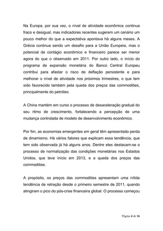 Página 4 de 16
Na Europa, por sua vez, o nível de atividade econômica continua
fraco e desigual, mas indicadores recentes sugerem um cenário um
pouco melhor do que a expectativa apontava há alguns meses. A
Grécia continua sendo um desafio para a União Europeia, mas o
potencial de contágio econômico e financeiro parece ser menor
agora do que o observado em 2011. Por outro lado, o início do
programa de expansão monetária do Banco Central Europeu
contribui para afastar o risco de deflação persistente e para
melhorar o nível de atividade nos próximos trimestres, o que tem
sido favorecido também pela queda dos preços das commodities,
principalmente do petróleo.
A China mantém em curso o processo de desaceleração gradual do
seu ritmo de crescimento, fortalecendo a percepção de uma
mudança controlada de modelo de desenvolvimento econômico.
Por fim, as economias emergentes em geral têm apresentado perda
de dinamismo. Há vários fatores que explicam essa tendência, que
tem sido observada já há alguns anos. Dentre eles destacam-se o
processo de normalização das condições monetárias nos Estados
Unidos, que teve início em 2013, e a queda dos preços das
commodities.
A propósito, os preços das commodities apresentam uma nítida
tendência de retração desde o primeiro semestre de 2011, quando
atingiram o pico do pós-crise financeira global. O processo começou
 