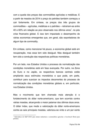 Página 5 de 16
com a queda dos preços das commodities agrícolas e metálicas. E
a partir de meados de 2014 o preço do petróleo também começou a
cair fortemente. Em síntese, os preços dos três grupos de
commodities – agrícolas, metálicas e o petróleo – retraíram-se entre
40 e 60% em relação ao pico observado nos últimos anos1
, no pós
crise financeira global. E isso tem impactado o desempenho de
várias economias emergentes que, em geral, são exportadoras de
algum tipo de commodity.
Em síntese, como mencionei há pouco, a economia global está em
recuperação, mas essa tem sido desigual. Mas desigual também
tem sido a condução das respectivas políticas monetárias.
Por um lado, nos Estados Unidos o processo de normalização das
condições monetárias está em fase avançada. Por outro, na Zona
do Euro e no Japão, os respectivos bancos centrais estão
ampliando seus estímulos monetários o que pode, em parte,
contribuir para suavizar os impactos decorrentes do processo de
normalização das condições monetárias globais e, em particular,
nos Estados Unidos.
Mas o movimento que tem chamado mais atenção é o
fortalecimento do dólar norte-americano, que tem ocorrido contra
várias moedas, alcançando o maior patamar dos últimos doze anos.
O dólar índex, que mede a valorização do dólar norte-americano
contra as seis principais moedas, valorizou-se vinte e um por cento
1
Sub-índices do S&P GSCI para metais industriais e commodities agrícolas e benchmark Brent para
petróleo.
 