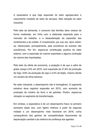 Página 7 de 16
A expectativa é que haja expansão do setor agropecuário e
crescimento modesto do setor de serviços. Mas retração do setor
industrial.
Pelo lado da demanda, o consumo das famílias deve crescer de
forma moderada, em linha com a distensão esperada para o
mercado de trabalho, e a desaceleração da expansão dos
rendimentos e do crédito. O investimento, por sua vez, deve retrair-
se, influenciado, principalmente, pela ocorrência de eventos não
econômicos. Por fim, espera-se contribuição positiva do setor
externo, com a expansão do volume exportado e alguma contração
do volume das importações.
Pelo lado da oferta da economia, a projeção é de que a safra de
grãos cresça 3,5% em 2015, com expansão de 21,6% da produção
de trigo, 9,8% da produção de soja e 4,4% de feijão, mesmo diante
um cenário de clima adverso.
No setor industrial, o desempenho não é homogêneo. O segmento
extrativo deve registrar expansão em 2015, com aumento da
produção de minério de ferro e de petróleo. Porém, espera-se
retração no segmento de transformação.
Em síntese, a expectativa é de um desempenho fraco no primeiro
semestre deste ano, com ligeira melhora a partir da segunda
metade e um desempenho mais favorável em 2016, como
consequência dos ganhos de competitividade decorrentes da
depreciação cambial e da melhora da confiança dos agentes.
 