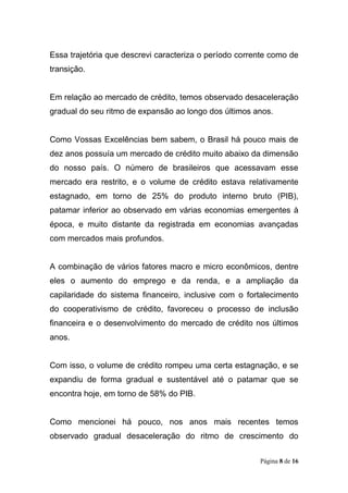 Página 8 de 16
Essa trajetória que descrevi caracteriza o período corrente como de
transição.
Em relação ao mercado de crédito, temos observado desaceleração
gradual do seu ritmo de expansão ao longo dos últimos anos.
Como Vossas Excelências bem sabem, o Brasil há pouco mais de
dez anos possuía um mercado de crédito muito abaixo da dimensão
do nosso país. O número de brasileiros que acessavam esse
mercado era restrito, e o volume de crédito estava relativamente
estagnado, em torno de 25% do produto interno bruto (PIB),
patamar inferior ao observado em várias economias emergentes à
época, e muito distante da registrada em economias avançadas
com mercados mais profundos.
A combinação de vários fatores macro e micro econômicos, dentre
eles o aumento do emprego e da renda, e a ampliação da
capilaridade do sistema financeiro, inclusive com o fortalecimento
do cooperativismo de crédito, favoreceu o processo de inclusão
financeira e o desenvolvimento do mercado de crédito nos últimos
anos.
Com isso, o volume de crédito rompeu uma certa estagnação, e se
expandiu de forma gradual e sustentável até o patamar que se
encontra hoje, em torno de 58% do PIB.
Como mencionei há pouco, nos anos mais recentes temos
observado gradual desaceleração do ritmo de crescimento do
 