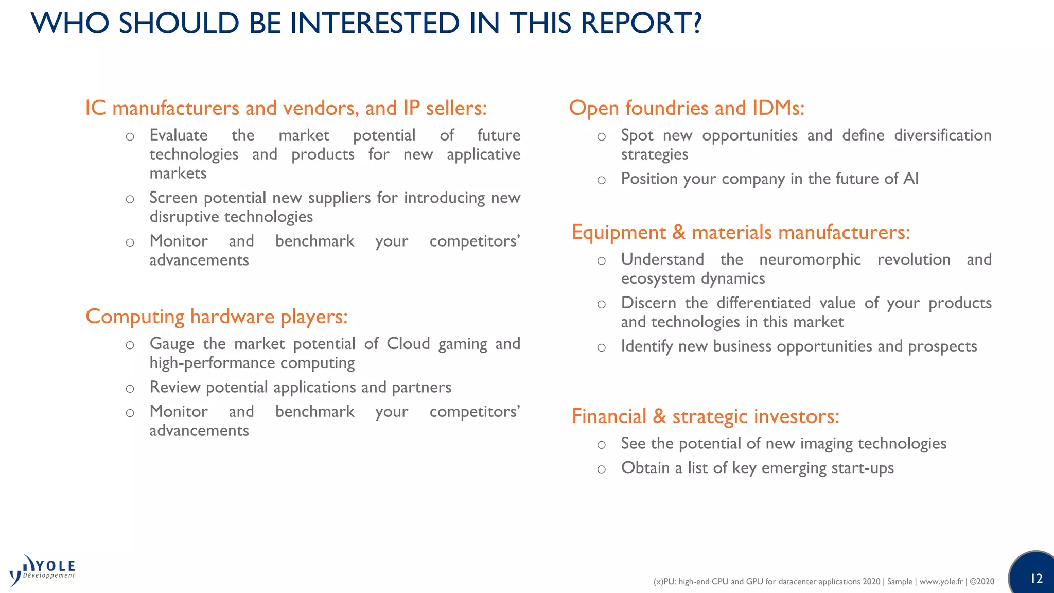 12
WHO SHOULD BE INTERESTED IN THIS REPORT?
IC manufacturers and vendors, and IP sellers:
o Evaluate the market potential of future
technologies and products for new applicative
markets
o Screen potential new suppliers for introducing new
disruptive technologies
o Monitor and benchmark your competitors’
advancements
Computing hardware players:
o Gauge the market potential of Cloud gaming and
high-performance computing
o Review potential applications and partners
o Monitor and benchmark your competitors’
advancements
Open foundries and IDMs:
o Spot new opportunities and define diversification
strategies
o Position your company in the future of AI
Equipment & materials manufacturers:
o Understand the neuromorphic revolution and
ecosystem dynamics
o Discern the differentiated value of your products
and technologies in this market
o Identify new business opportunities and prospects
Financial & strategic investors:
o See the potential of new imaging technologies
o Obtain a list of key emerging start-ups
(x)PU: high-end CPU and GPU for datacenter applications 2020 | Sample | www.yole.fr | ©2020
 