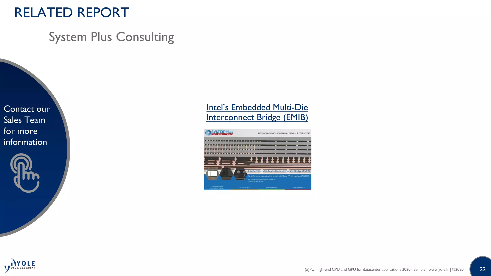 22
Contact our
Sales Team
for more
information
22
Contact our
Sales Team
for more
information
Intel’s Embedded Multi-Die
Interconnect Bridge (EMIB)
(x)PU: high-end CPU and GPU for datacenter applications 2020 | Sample | www.yole.fr | ©2020
RELATED REPORT
System Plus Consulting
 