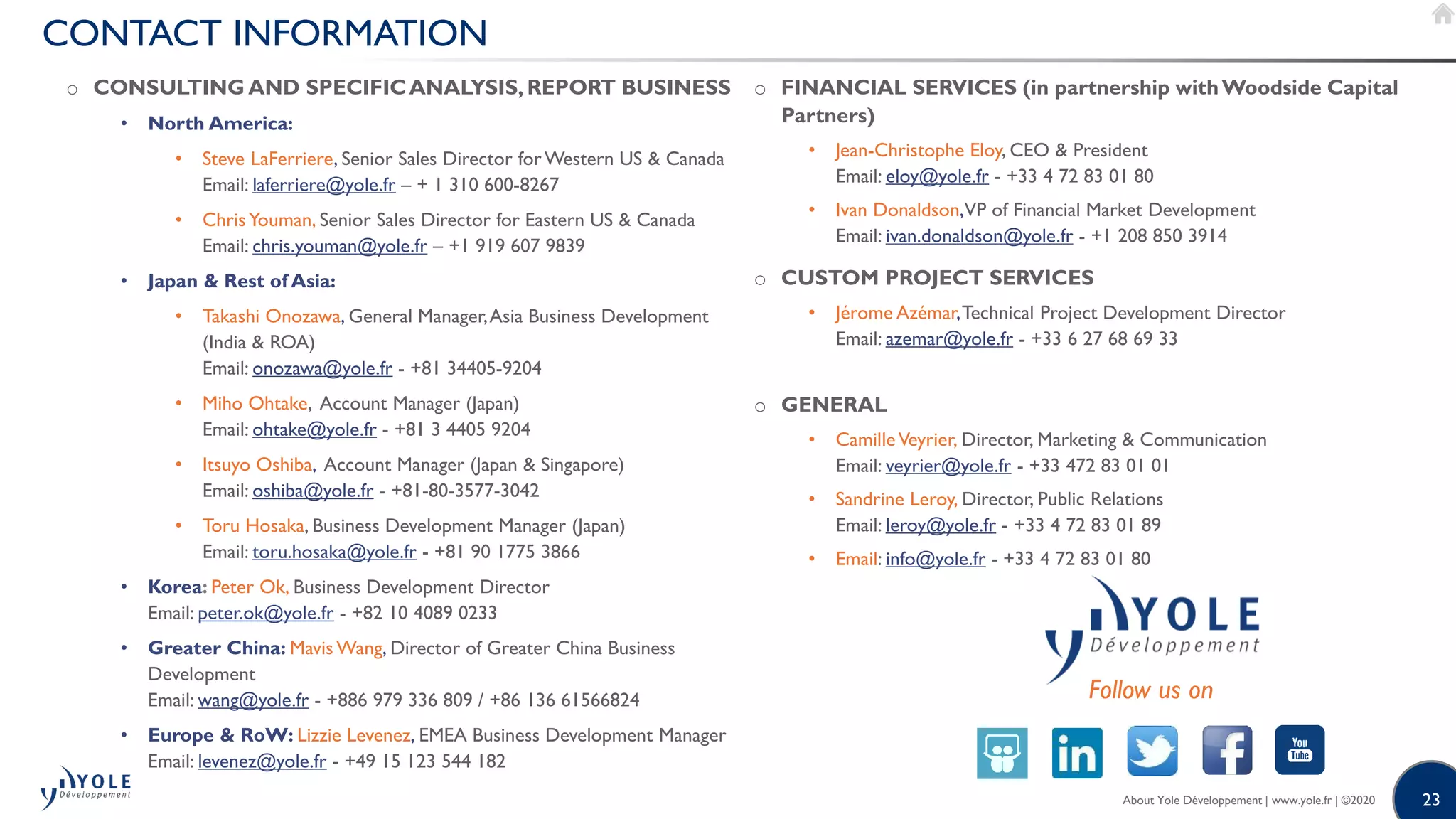 23
CONTACT INFORMATION
o CONSULTING AND SPECIFICANALYSIS, REPORT BUSINESS
• North America:
• Steve LaFerriere, Senior Sales Director forWestern US & Canada
Email: laferriere@yole.fr – + 1 310 600-8267
• ChrisYouman, Senior Sales Director for Eastern US & Canada
Email: chris.youman@yole.fr – +1 919 607 9839
• Japan & Rest of Asia:
• Takashi Onozawa, General Manager,Asia Business Development
(India & ROA)
Email: onozawa@yole.fr - +81 34405-9204
• Miho Ohtake, Account Manager (Japan)
Email: ohtake@yole.fr - +81 3 4405 9204
• Itsuyo Oshiba, Account Manager (Japan & Singapore)
Email: oshiba@yole.fr - +81-80-3577-3042
• Toru Hosaka, Business Development Manager (Japan)
Email: toru.hosaka@yole.fr - +81 90 1775 3866
• Korea: Peter Ok, Business Development Director
Email: peter.ok@yole.fr - +82 10 4089 0233
• Greater China: Mavis Wang, Director of Greater China Business
Development
Email: wang@yole.fr - +886 979 336 809 / +86 136 61566824
• Europe & RoW: Lizzie Levenez, EMEA Business Development Manager
Email: levenez@yole.fr - +49 15 123 544 182
o FINANCIAL SERVICES (in partnership withWoodside Capital
Partners)
• Jean-Christophe Eloy, CEO & President
Email: eloy@yole.fr - +33 4 72 83 01 80
• Ivan Donaldson,VP of Financial Market Development
Email: ivan.donaldson@yole.fr - +1 208 850 3914
o CUSTOM PROJECT SERVICES
• Jérome Azémar,Technical Project Development Director
Email: azemar@yole.fr - +33 6 27 68 69 33
o GENERAL
• CamilleVeyrier, Director, Marketing & Communication
Email: veyrier@yole.fr - +33 472 83 01 01
• Sandrine Leroy, Director, Public Relations
Email: leroy@yole.fr - +33 4 72 83 01 89
• Email: info@yole.fr - +33 4 72 83 01 80
Follow us on
About Yole Développement | www.yole.fr | ©2020
 