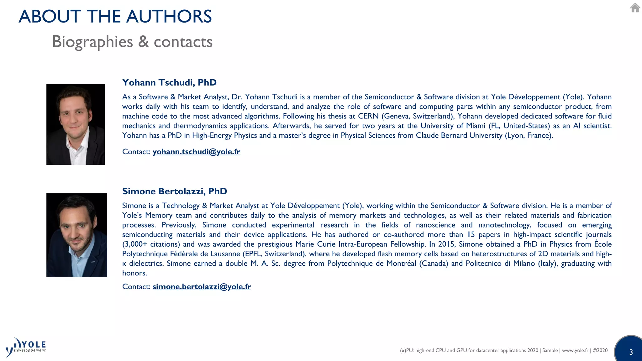 33
Simone Bertolazzi, PhD
Simone is a Technology & Market Analyst at Yole Développement (Yole), working within the Semiconductor & Software division. He is a member of
Yole’s Memory team and contributes daily to the analysis of memory markets and technologies, as well as their related materials and fabrication
processes. Previously, Simone conducted experimental research in the fields of nanoscience and nanotechnology, focused on emerging
semiconducting materials and their device applications. He has authored or co-authored more than 15 papers in high-impact scientific journals
(3,000+ citations) and was awarded the prestigious Marie Curie Intra-European Fellowship. In 2015, Simone obtained a PhD in Physics from École
Polytechnique Fédérale de Lausanne (EPFL, Switzerland), where he developed flash memory cells based on heterostructures of 2D materials and high-
κ dielectrics. Simone earned a double M. A. Sc. degree from Polytechnique de Montréal (Canada) and Politecnico di Milano (Italy), graduating with
honors.
Contact: simone.bertolazzi@yole.fr
Yohann Tschudi, PhD
As a Software & Market Analyst, Dr. Yohann Tschudi is a member of the Semiconductor & Software division at Yole Développement (Yole). Yohann
works daily with his team to identify, understand, and analyze the role of software and computing parts within any semiconductor product, from
machine code to the most advanced algorithms. Following his thesis at CERN (Geneva, Switzerland), Yohann developed dedicated software for fluid
mechanics and thermodynamics applications. Afterwards, he served for two years at the University of Miami (FL, United-States) as an AI scientist.
Yohann has a PhD in High-Energy Physics and a master’s degree in Physical Sciences from Claude Bernard University (Lyon, France).
Contact: yohann.tschudi@yole.fr
(x)PU: high-end CPU and GPU for datacenter applications 2020 | Sample | www.yole.fr | ©2020
ABOUT THE AUTHORS
Biographies & contacts
 