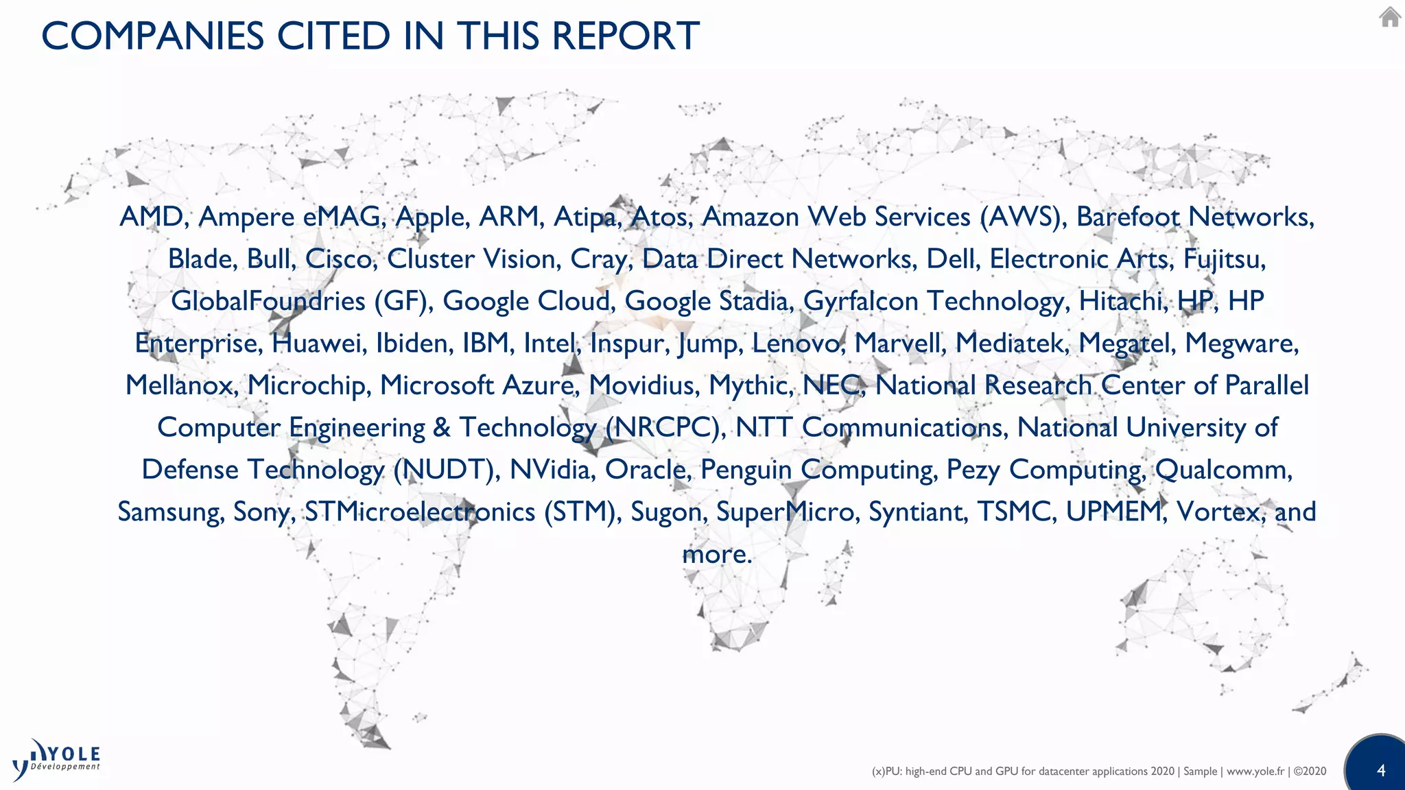 44
AMD, Ampere eMAG, Apple, ARM, Atipa, Atos, Amazon Web Services (AWS), Barefoot Networks,
Blade, Bull, Cisco, Cluster Vision, Cray, Data Direct Networks, Dell, Electronic Arts, Fujitsu,
GlobalFoundries (GF), Google Cloud, Google Stadia, Gyrfalcon Technology, Hitachi, HP, HP
Enterprise, Huawei, Ibiden, IBM, Intel, Inspur, Jump, Lenovo, Marvell, Mediatek, Megatel, Megware,
Mellanox, Microchip, Microsoft Azure, Movidius, Mythic, NEC, National Research Center of Parallel
Computer Engineering & Technology (NRCPC), NTT Communications, National University of
Defense Technology (NUDT), NVidia, Oracle, Penguin Computing, Pezy Computing, Qualcomm,
Samsung, Sony, STMicroelectronics (STM), Sugon, SuperMicro, Syntiant, TSMC, UPMEM, Vortex, and
more.
(x)PU: high-end CPU and GPU for datacenter applications 2020 | Sample | www.yole.fr | ©2020
COMPANIES CITED IN THIS REPORT
 