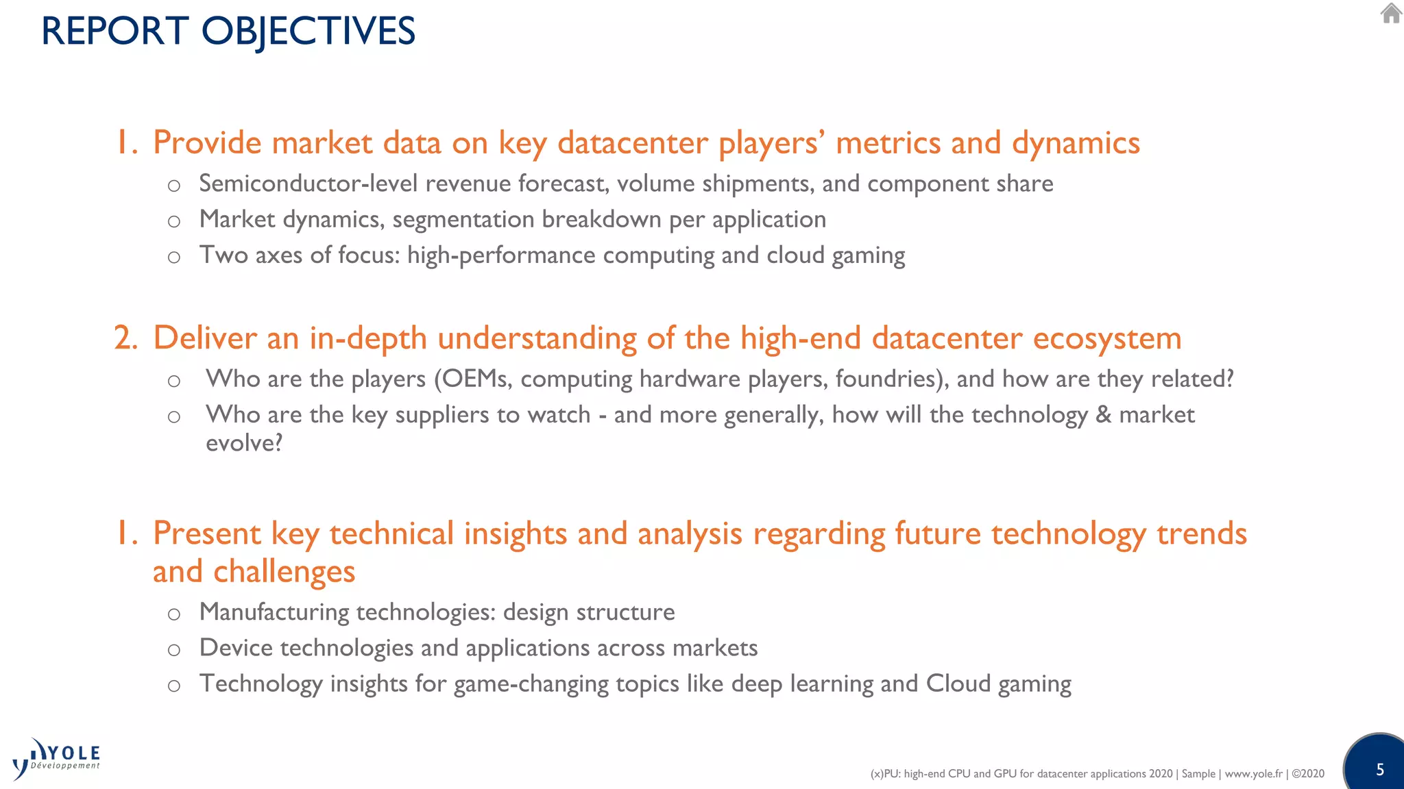 5
REPORT OBJECTIVES
(x)PU: high-end CPU and GPU for datacenter applications 2020 | Sample | www.yole.fr | ©2020
1. Provide market data on key datacenter players’ metrics and dynamics
o Semiconductor-level revenue forecast, volume shipments, and component share
o Market dynamics, segmentation breakdown per application
o Two axes of focus: high-performance computing and cloud gaming
2. Deliver an in-depth understanding of the high-end datacenter ecosystem
o Who are the players (OEMs, computing hardware players, foundries), and how are they related?
o Who are the key suppliers to watch - and more generally, how will the technology & market
evolve?
1. Present key technical insights and analysis regarding future technology trends
and challenges
o Manufacturing technologies: design structure
o Device technologies and applications across markets
o Technology insights for game-changing topics like deep learning and Cloud gaming
 