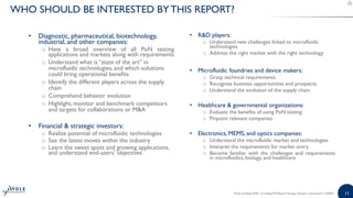 1111
• Diagnostic, pharmaceutical, biotechnology,
industrial, and other companies:
o Have a broad overview of all PoN testing
applications and markets along with requirements
o Understand what is “state of the art” in
microfluidic technologies, and which solutions
could bring operational benefits
o Identify the different players across the supply
chain
o Comprehend behavior evolution
o Highlight, monitor and benchmark competitors
and targets for collaborations or M&A
• Financial & strategic investors:
o Realize potential of microfluidic technologies
o See the latest moves within the industry
o Learn the sweet spots and growing applications,
and understand end-users’ objectives
• R&D players:
o Understand new challenges linked to microfluidic
technologies
o Address the right market with the right technology
• Microfluidic foundries and device makers:
o Grasp technical requirements
o Recognize business opportunities and prospects
o Understand the evolution of the supply chain
• Healthcare & governmental organizations:
o Evaluate the benefits of using PoN testing
o Pinpoint relevant companies
• Electronics, MEMS, and optics companies:
o Understand the microfluidic market and technologies
o Interpret the requirements for market entry
o Become familiar with the challenges and requirements
in microfluidics, biology, and healthcare
Point-of-Need 2020 - Including PCR-Based Testing | Sample | www.yole.fr | ©2020
WHO SHOULD BE INTERESTED BY THIS REPORT?
 