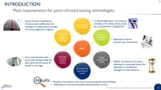 1616Point-of-Need 2020 - Including PCR-Based Testing | Sample | www.yole.fr | ©2020
INTRODUCTION
Main requirements for point-of-need testing technologies
PoNT
Low sample
consumption
Simple or
automated
system
Rapid
turnaround
times
Accurate and
quantitative
results
Low-cost,
portable
readout
devices
Prolonged
reagent
storage and
shelf life
• Operation requires
minimal user intervention
• In clinical diagnostics: non-invasive
samples: urine, saliva, sweat, swabs,
etc, or blood from a fingerprick
• Within 10 minutes to 2 hours –
allowing for actionable results for
physicians or production
managers to take decisions
• Results in accordance with clinical and central laboratory findings
• Adhering to international quality standards (ISO norms)
• Cost must be lower than
central lab testing, unless the
value given by the speed of
results is very high
• Avoid inherent instability or
compromised stability due, for
example, to inappropriate storage
of in-vitro diagnostic reagents
 