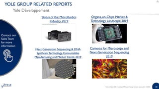 30
Contact our
SalesTeam
for more
information
30
Contact our
SalesTeam
for more
information
Next Generation Sequencing & DNA
Synthesis:Technology, Consumables
Manufacturing and MarketTrends 2019
Organs-on-Chips Market &
Technology Landscape 2019
Status of the Microfluidics
Industry 2019
Cameras for Microscopy and
Next-Generation Sequencing
2019
Point-of-Need 2020 - Including PCR-Based Testing | Sample | www.yole.fr | ©2020
YOLE GROUP RELATED REPORTS
Yole Développement
 