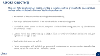 44
This new Yole Développement report provides a complete analysis of microfluidic device/product,
markets, and technologies for Point-of-Need testing applications:
o An overview of what microfluidic technology offers to PoN testing
o New major trends and evolutions at the market level and at the technology level
o Examples of success stories and failures, companies to watch in the coming years, and key considerations
for commercial success
o Updated market data and forecast up to 2025, in value and units for microfluidic devices and tests, per
segment and per type of test
o Supply chain description and analysis
o Market segmentation with technical and economical requirements per segment, product examples, key
players, market share, and market + technology trends
Point-of-Need 2020 - Including PCR-Based Testing | Sample | www.yole.fr | ©2020
REPORT OBJECTIVES
 