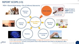 55Point-of-Need 2020 - Including PCR-Based Testing | Sample | www.yole.fr | ©2020
REPORT SCOPE (1/3)
Point-of-Need
Testing
Veterinary
testing
Industrial
testing
Agro-food
testing
Environmental
testing
Forensics
Human testing
Point-of-care
PON = Decentralized testing = Out of reference laboratories
In this report, we define as Point-of-Need testing any diagnostic test performed out of reference laboratories,
at the “point-of-need”: at home, at the patient’s bed, in ICUs (Intensive Care Units), at the physician’s office,
near a production line, etc.
Point-of-need is
NOT limited to
point-of-care
 