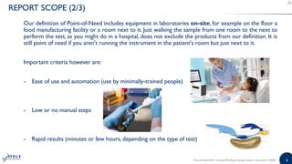 66
Our definition of Point-of-Need includes equipment in laboratories on-site, for example on the floor a
food manufacturing facility or a room next to it. Just walking the sample from one room to the next to
perform the test, as you might do in a hospital, does not exclude the products from our definition. It is
still point of need if you aren't running the instrument in the patient's room but just next to it.
Important criteria however are:
- Ease of use and automation (use by minimally-trained people)
- Low or no manual steps
- Rapid results (minutes or few hours, depending on the type of test)
Point-of-Need 2020 - Including PCR-Based Testing | Sample | www.yole.fr | ©2020
REPORT SCOPE (2/3)
 