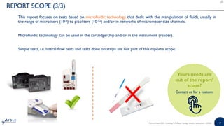 77
This report focuses on tests based on microfluidic technology, that deals with the manipulation of fluids, usually in
the range of microliters (10-6) to picoliters (10-12) and/or in networks of micrometer-size channels.
Microfluidic technology can be used in the cartridge/chip and/or in the instrument (reader).
Simple tests, i.e. lateral flow tests and tests done on strips are not part of this report’s scope.
Point-of-Need 2020 - Including PCR-Based Testing | Sample | www.yole.fr | ©2020
REPORT SCOPE (3/3)
Yours needs are
out of the report’
scope?
Contact us for a custom:
 
