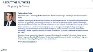 99
Sébastien Clerc
Sébastien Clerc is a Technology & Market Analyst in Microfluidics, Sensing & Actuating at Yole Développement
(Yole).
As part of the Photonics & Sensing team, Sébastien has authored a collection of market and technology reports
dedicated to microfluidics and other micro-devices for both market segments: medical (including diagnostics,
pharmaceutical, biotechnology, drug delivery, medical devices) and industrial (including environment, agro-food).
At the same time, he is involved in custom projects such as strategic marketing, technology scouting and
technology evaluation to help academic and industrial players in their innovation processes.Thanks to his
technology & market expertise, Sébastien has spoken in more than 20 industry conferences worldwide over the
last 5 years.
Sébastien Clerc graduated from Grenoble Institute of Technology (Grenoble INP - Grenoble, France) with a
Master’s degree in Biomedical Technologies. He then completed his academic studies with a Master’s degree in
Innovation and Technology Management in the same institute.
Email: sebastien.clerc@yole.fr
Point-of-Need 2020 - Including PCR-Based Testing | Sample | www.yole.fr | ©2020
Biography & Contact
ABOUT THE AUTHORS
 