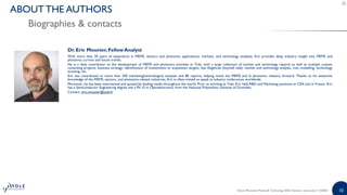 10
Dr. Eric Mounier,Fellow Analyst
With more than 20 years of experience in MEMS, sensors and photonics applications, markets, and technology analyses, Eric provides deep industry insight into MEMS and
photonics current and future trends.
He is a daily contributor to the development of MEMS and photonics activities at Yole, with a large collection of market and technology reports as well as multiple custom
consulting projects: business strategy, identification of investments or acquisition targets, due diligences (buy/sell side), market and technology analysis, cost modelling, technology
scouting, etc.
Eric has contributed to more than 250 marketing/technological analyses and 80 reports, helping move the MEMS and Si photonics industry forward. Thanks to his extensive
knowledge of the MEMS, sensors, and photonics-related industries, Eric is often invited to speak at industry conferences worldwide.
Moreover, he has been interviewed and quoted by leading media throughout the world. Prior to working at Yole, Eric held R&D and Marketing positions at CEA Leti in France. Eric
has a Semiconductor Engineering degree and a Ph.-D in Optoelectronics from the National Polytechnic Institute of Grenoble.
Contact: eric.mounier@yole.fr
Silicon Photonics Market & Technology 2020 | Sample | www.yole.fr | ©2020
Biographies & contacts
ABOUT THE AUTHORS
 