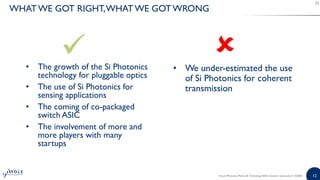 12
• The growth of the Si Photonics
technology for pluggable optics
• The use of Si Photonics for
sensing applications
• The coming of co-packaged
switch ASIC
• The involvement of more and
more players with many
startups
• We under-estimated the use
of Si Photonics for coherent
transmission
Silicon Photonics Market & Technology 2020 | Sample | www.yole.fr | ©2020
WHATWE GOT RIGHT,WHAT WE GOT WRONG
 