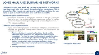 18
Unlike short-reach links, which we saw have many choices of transmission
type, long-reach links (and metro) demand coherent transmission. This is
because long fiber routes are expensive to install/obtain, and thus the user
wants to push as much information over each fiber as possible.
Incoherent optical communication:
o Information is encoded by changing the amplitude of the light (Turning the
light off or on). The receiver simply must measure the intensity of the light
to receive the transmitted signal and generally consists of a photodiode.
o This is direct modulation.
Coherent optical communication:
o Signal is encoded in properties of the electric field (phase, or combinations
of phase and amplitude). The receiver is therefore more complicated and
comes in two flavors:
• Receivers that don't require a local oscillator (laser): used for
differential phase modulation and differential quadrature phase
modulation. For these formats, the information is encoded by either
changing the phase of the light (1) or not changing the phase (0).
• Receivers that require a local oscillator (laser): used for modulation
formats such as binary phase modulation, quadrature phase
modulation, and quadrature amplitude phase modulation (QAM)
formats.
• This requires indirect modulation.
LONG HAUL AND SUBMARINE NETWORKS
SiPh vector modulator
Silicon Photonics Market & Technology 2020 | Sample | www.yole.fr | ©2020
 