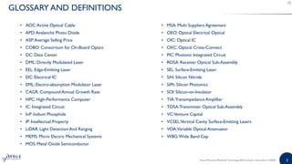 2
GLOSSARY AND DEFINITIONS
• AOC:Active Optical Cable
• APD:Avalanche Photo Diode
• ASP:Average Selling Price
• COBO: Consortium for On-Board Optics
• DC: Data Center
• DML: Directly Modulated Laser
• EEL: Edge-Emitting Laser
• EIC: Electrical IC
• EML: Electro-absorption Modulator Laser
• CAGR: Compound Annual Growth Rate
• HPC: High-Performance Computer
• IC: Integrated Circuit
• InP: Indium Phosphide
• IP: Intellectual Property
• LiDAR: Light Detection And Ranging
• MEMS: Micro Electro Mechanical Systems
• MOS: Metal Oxide Semiconductor
• MSA: Multi Suppliers Agreement
• OEO: Optical Electrical Optical
• OIC: Optical IC
• OXC: Optical Cross-Connect
• PIC: Photonic Integrated Circuit
• ROSA: Receiver Optical Sub-Assembly
• SEL: Surface-Emitting Laser
• SiN: Silicon Nitride
• SiPh: Silicon Photonics
• SOI: Silicon-on-Insulator
• TIA:Transimpedance Amplifier
• TOSA:Transmitter Optical Sub-Assembly
• VC:Venture Capital
• VCSEL:Vertical Cavity Surface-Emitting Lasers
• VOA:Variable Optical Attenuator
• WBG:Wide Band Gap
Silicon Photonics Market & Technology 2020 | Sample | www.yole.fr | ©2020
 
