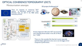 25
There are initiatives to miniaturise OCT
systems to fabrication systems of a chip.
However they are still In the R&D phase,
financed by the EU.
OPTICAL COHERENCE TOMOGRAPHY (OCT)
Miniaturisation attempts
2016 2020
2020 2024
2017 2020
These are a few examples. But they lack traction especially
ophthalmologic applications since cost is not the biggest driver
compared to performance.
EU project funding period
Envision diagnostic’s Binocular OCT was promising
and is finishing clinical studies in the UK on March
the 1st 2020.
Silicon Photonics Market & Technology 2020 | Sample | www.yole.fr | ©2020
 