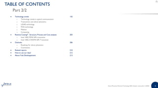5Silicon Photonics Market & Technology 2020 | Sample | www.yole.fr | ©2020
TABLE OF CONTENTS
Part 2/2
 Technology trends 155
o Technology trends in optical communication
o Transceivers and silicon photonics
o LiDAR technology
o FOG technology
o Medical
o Computing
 Reverse Costing® - Structure, Process and Cost analyses 203
o Intel 100G PSM4 SiPh transceiver
o Intel 100G CWDM4 SiPh Transceiver
 Outlooks 206
o Roadmap for silicon photonics
o Conclusions
 Related reports 210
 How to use our data? 212
 About Yole Développement 213
 