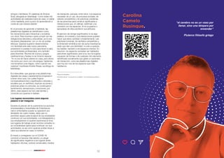 32 33
17 Voces para enfrentar el 2021 - SANCHOBBDO
amigos o familiares. En palabras de Andrea
Sosa, abogada en teletrabajo “como todas mis
actividades las realizaba fuera de casa, no sabía
cómo habitarla, poco a poco fui aprendiendo a
vivirla de una manera distinta”.
En el proceso de aprender a habitarla, las
plataformas digitales se identificaron como
los mecanismos para interactuar y socializar
con otros. Para reunirse o para cumplir con las
obligaciones laborales y educativas, ya no era
necesario desplazarse, con un clic se podían
efectuar. Quienes supieron desenvolverse
con facilidad ante este nuevo panorama,
empezaron a usarlas no solo para llevar a cabo
sus actividades profesionales, sino también
para divertirse. Noches de cocina y juegos,
celebraciones y fiestas no se hicieron esperar.
“Yo no era de hacer planes en casa, pero ahora
me reúno por zoom con mis amigos, hablamos,
nos tomamos unos tragos, como cuando nos
veíamos” manifiesta Andrés Rosas, sociólogo en
teletrabajo.
Es indiscutible, que gracias a las plataformas
digitales las casas o apartamentos empezaron
a tener otros usos, los cuales forjaron
conceptualizaciones y significados culturales y
sociales que, en definitiva, implican acciones y
prácticas antes no comunes, se construyeron
sentimientos, sensaciones y emociones, por
último, este espacio se hizo más familiar y
conocido por quienes lo habitan.
Los lugares reconocidos como seguros
pasaron a ser inseguros
Durante el periodo de la cuarentena los sectores
empresariales e industriales de Colombia se
vieron enfrentados a parar su operación por
alrededor de cuatro meses, dado que no
percibían seguro para la salud de sus empleados
continuar con sus actividades. Los trabajadores y
sus empleadores no querían exponerse al virus,
sus lugares de trabajo al ser recintos cerrados no
se consideraban aptos para continuar con sus
actividades, es así como quienes podían llevar a
cabo sus labores en casa, lo hicieron.
El miedo a contagiarse con el COVID-19,
comenzó a hacerse más latente y a cargar
de significados negativos a los lugares antes
habitados: oficinas, centros comerciales, medios
de transporte, parques, entre otros. Los espacios
necesitan de un uso, de procesos sociales, de
valores compartidos y de prácticas cotidianas
de las personas para construir significados e
interacciones que, en últimas, reafirman una
conexión con los espacios. Al no ocuparlos o
apropiarse de ellos perdieron sus atributos.
El ejercicio de otorgar significados no es algo
estático, el contexto y sus interacciones pueden
hacer que estos cambian constantemente. Las
prácticas humanas, los sentidos compartidos y
la dimensión simbólica son de suma importancia
dado que dan una identidad, no solo a quienes
los habitan, también a los espacios mismos. En
resumen, los espacios necesitan ser habitados
para tener significados, pero a su vez los sujetos
requieren de formas o de cualquier otro elemento
identificado socialmente que geste un escenario
de interacción, como las plataformas digitales
que hoy son uno de los espacios que más
habitamos.
_________________________
Referencia bibliográfica
De Certeau, Michel: “La invención de lo cotidiano”. Univ. Iberoamericana. México,
1996
Carolina
Camelo
Rusinque.
“el cerebro no es un vaso por
llenar, sino una lámpara por
encender”
Plutarco filósofo griego
 
