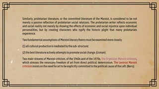 Similarly, proletarian literature, or the committed literature of the Marxist, is considered to be not
merely a passive reflection of proletarian social relations. The proletarian writer reflects economic
and social reality not merely by showing the effects of economic and social injustice upon individual
personalities, but by creating characters who typify the historic plight that many proletariats
experience.
TwofundamentalassumptionsofMarxistliterarytheorymustbeexaminedmoreclosely:
(1)allculturalproductionismediatedbythesub-structure;
(2)thebestliteratureactivelyattemptstopromotesocialchange.(Lisman)
Two main streams of Marxist criticism, of the 1960s and of the 1970s, The Engelsian Marxist criticism,
which stresses the necessary freedom of art from direct political determinism. The Leninist Marxist
criticisminsistsontheneedforarttobeexplicitlycommittedtothepoliticalcauseoftheLeft.(Barry)
 