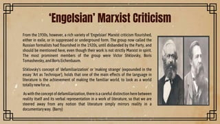 From the 1930s, however, a rich variety of 'Engelsian' Marxist criticism flourished,
either in exile, or in suppressed or underground form. The group now called the
Russian formalists had flourished in the 1920s, until disbanded by the Party, and
should be mentioned here, even though their work is not strictly Marxist in spirit.
The most prominent members of the group were Victor Shklovsky, Boris
Tomashevsky,andBorisEichenbaum.
Shklovsky's concept of 'defamiliarization' or 'making strange' (expounded in the
essay 'Art as Technique'), holds that one of the main effects of the language in
literature is the achievement of making the familiar world, to look as a world
totallynewforus.
Aswiththeconceptofdefamiliarization,thereisacarefuldistinctionherebetween
reality itself and its verbal representation in a work of literature, so that we are
steered away from any notion that literature simply mirrors reality in a
documentaryway. (Barry)
‘Engelsian’ Marxist Criticism
 