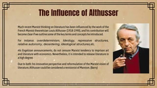 Much recent Marxist thinking on literature has been influenced by the work of the
French Marxist theoretician Louis Althusser (1918-1990), and his contribution will
becomeclearifweoutlinesomeofthekeytermsandconceptsheintroduced.
For instance: overdeterminism, Ideology, repressive structures,
relative autonomy, decentering, ideological structures,etc.
His Engelsian announcements, do not censure Marxist tendency to imprison art
and literature with economics. Nevertheless, it is intended to release literature in
ahighdegree.
Due to both: his innovative perspective and reformulation of the Marxist vision of
literature,AlthussercouldbeconsideredarevisionistofMarxism.(Barry)
The Influence of Althusser
 