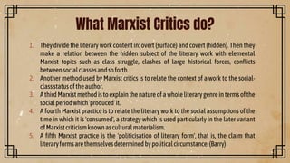1. They divide the literary work content in: overt (surface) and covert (hidden). Then they
make a relation between the hidden subject of the literary work with elemental
Marxist topics such as class struggle, clashes of large historical forces, conflicts
betweensocialclassesandsoforth.
2. Another method used by Marxist critics is to relate the context of a work to the social-
classstatusoftheauthor.
3. A thirdMarxistmethodistoexplain thenatureof a wholeliterary genreintermsof the
socialperiodwhich'produced'it.
4. A fourth Marxist practice is to relate the literary work to the social assumptions of the
time in which it is 'consumed', a strategy which is used particularly in the later variant
ofMarxistcriticismknownasculturalmaterialism.
5. A fifth Marxist practice is the 'politicisation of literary form', that is, the claim that
literaryformsarethemselvesdeterminedbypoliticalcircumstance.(Barry)
What Marxist Critics do?
 