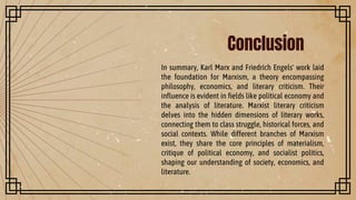 Conclusion
In summary, Karl Marx and Friedrich Engels' work laid
the foundation for Marxism, a theory encompassing
philosophy, economics, and literary criticism. Their
influence is evident in fields like political economy and
the analysis of literature. Marxist literary criticism
delves into the hidden dimensions of literary works,
connecting them to class struggle, historical forces, and
social contexts. While different branches of Marxism
exist, they share the core principles of materialism,
critique of political economy, and socialist politics,
shaping our understanding of society, economics, and
literature.
 