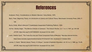 References
Anderson, Perry. Considerations on Western Marxism. Verso Books, 1979.
Barry, Peter. Beginning Theory: An Introduction to Literary and Cultural Theory. Manchester University Press, 2002. P.
156
Burns, Emile. What is Marxism? CreateSpace Independent Publishing Platform, 1939.
Hyman, Stanley Edgar. “The Marxist Criticism of Literature.” The Antioch Review, vol. 7, no. 4, 1947, pp. 541–68.
JSTOR, https://doi.org/10.2307/4609242. Accessed 20 Oct. 2023.
Lenin, Vladimir Ilyich. “The Three Sources and Three Component Parts of Marxism.” Marxists Internet Archive,
https://www.marxists.org/archive/lenin/works/1913/mar/x01.htm. Accessed 21 October 2023.
Lisman, C. David. “Marxist Literary Theory: A Critique.” Journal of Aesthetic Education, vol. 22, no. 2, 1988, pp. 73–85.
JSTOR, https://doi.org/10.2307/3333124. Accessed 20 Oct. 2023.
 