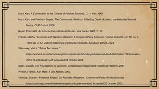 Marx, Karl. A Contribution to the Critique of Political Economy. C. H. Kerr, 1904.
Marx, Karl, and Friedrich Engels. The Communist Manifesto. Edited by David McLellan, translated by Samuel
Moore, OUP Oxford, 2008.
Nayar, Pramod K. An Introduction to Cultural Studies. Viva Books, 2008. P. 59
Prasad, Madhu. “Leninism and ‘Western Marxism’: A Critique of Perry Andersen.” Social Scientist, vol. 10, no. 4,
1982, pp. 3–12. JSTOR, https://doi.org/10.2307/3520325. Accessed 20 Oct. 2023.
Shklovsky, Viktor. “‘Art as Technique.’”
https://warwick.ac.uk/fac/arts/english/currentstudents/undergraduate/modules/fulllist/first/en122/lecturelist-
2015-16-2/shklovsky.pdf. Accessed 21 October 2023.
Stalin, Joseph. The Foundations of Leninism. CreateSpace Independent Publishing Platform, 2011.
Wheen, Francis. Karl Marx: A Life. Norton, 2000.
Yechury, Sitaram. “Frederick Engels: Co-Founder of Marxism.” Communist Party of India (Marxist),
https://cpim.org/content/frederick-engels-co-founder-marxism. Accessed 20 October 2023.
 